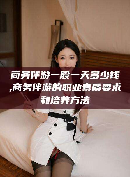金华商务伴游一般一天多少钱,商务伴游的职业素质要求和培养方法