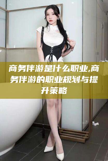 金华商务伴游是什么职业,商务伴游的职业规划与提升策略