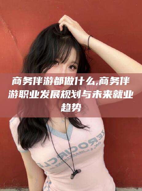 金华商务伴游都做什么,商务伴游职业发展规划与未来就业趋势