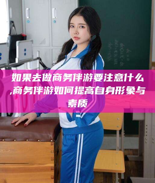 金华如果去做商务伴游要注意什么,商务伴游如何提高自身形象与素质