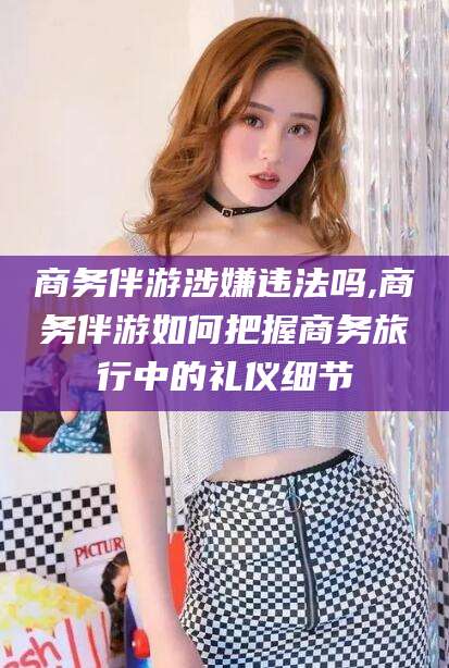 金华商务伴游涉嫌违法吗,商务伴游如何把握商务旅行中的礼仪细节