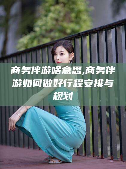 金华商务伴游啥意思,商务伴游如何做好行程安排与规划