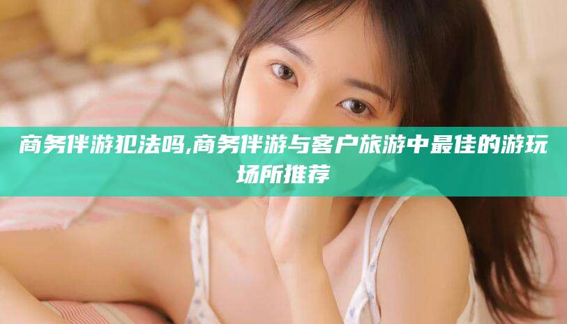 金华商务伴游犯法吗,商务伴游与客户旅游中最佳的游玩场所推荐