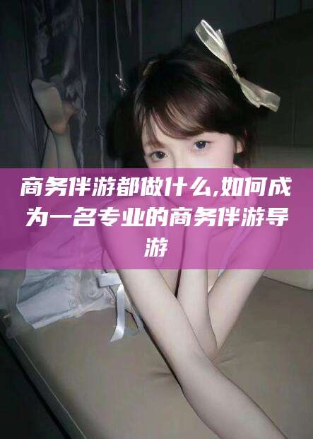 金华商务伴游都做什么,如何成为一名专业的商务伴游导游