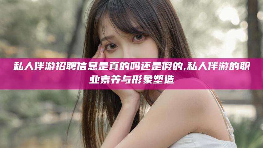 金华私人伴游招聘信息是真的吗还是假的,私人伴游的职业素养与形象塑造
