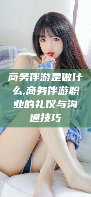 金华商务伴游是做什么,商务伴游职业的礼仪与沟通技巧