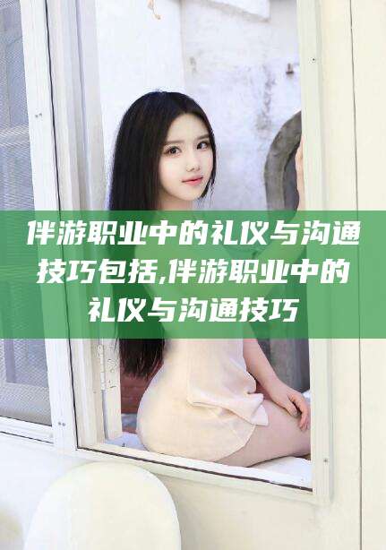 金华伴游职业中的礼仪与沟通技巧包括,伴游职业中的礼仪与沟通技巧