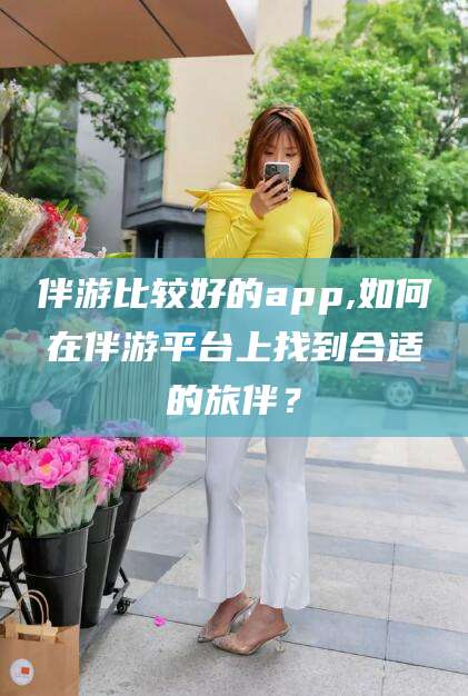 金华伴游比较好的app,如何在伴游平台上找到合适的旅伴？