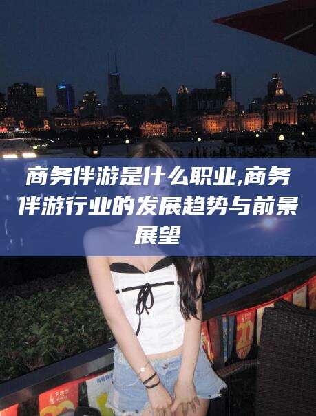 金华商务伴游是什么职业,商务伴游行业的发展趋势与前景展望