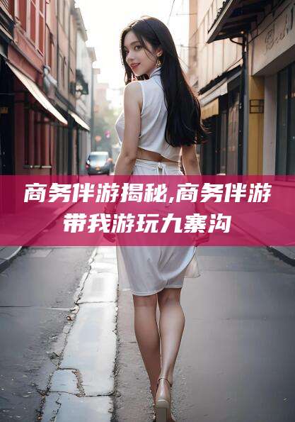 金华商务伴游揭秘,商务伴游带我游玩九寨沟