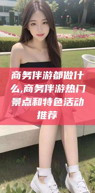 金华商务伴游都做什么,商务伴游热门景点和特色活动推荐