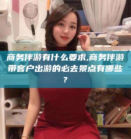 金华商务伴游有什么要求,商务伴游带客户出游的必去景点有哪些?