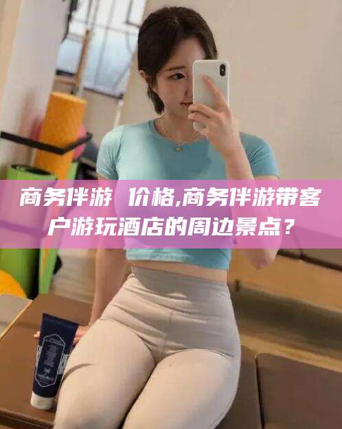 金华商务伴游 价格,商务伴游带客户游玩酒店的周边景点？