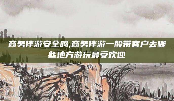 金华商务伴游安全吗,商务伴游一般带客户去哪些地方游玩最受欢迎
