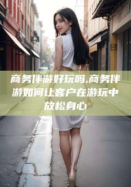 金华商务伴游好玩吗,商务伴游如何让客户在游玩中放松身心