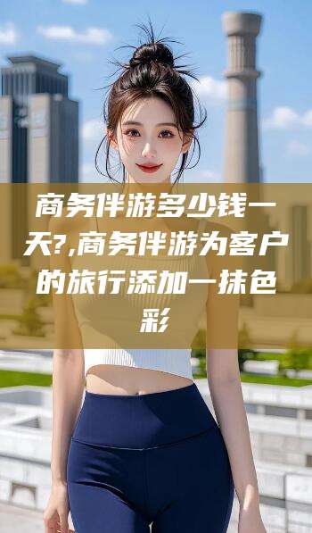 金华商务伴游多少钱一天?,商务伴游为客户的旅行添加一抹色彩