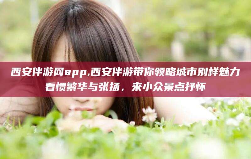 金华西安伴游网app,西安伴游带你领略城市别样魅力看惯繁华与张扬，来小众景点抒怀