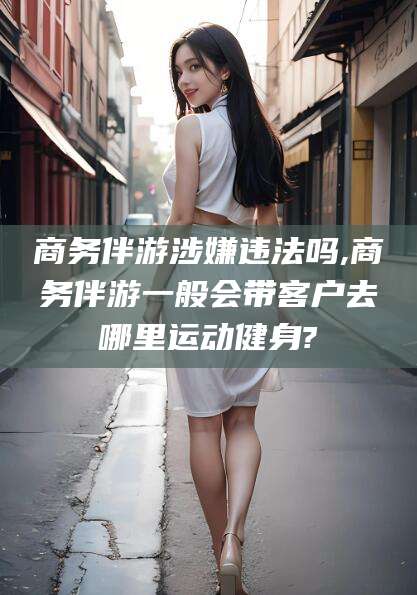 金华商务伴游涉嫌违法吗,商务伴游一般会带客户去哪里运动健身?