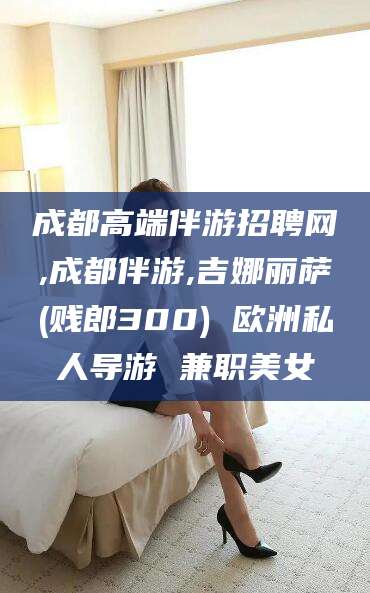 金华成都高端伴游招聘网,成都伴游,吉娜丽萨(贱郎300) 欧洲私人导游 兼职美女