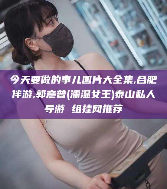 金华今天要做的事儿图片大全集,合肥伴游,郭彦普(濡湿女王)泰山私人导游 组挂网推荐