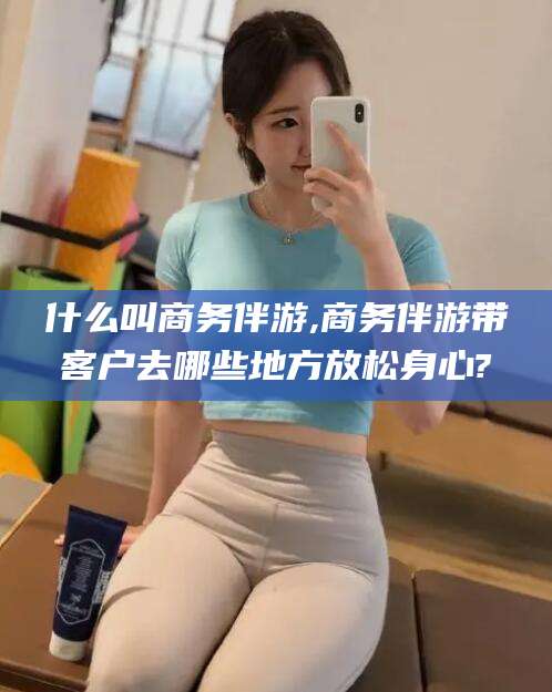 金华什么叫商务伴游,商务伴游带客户去哪些地方放松身心?