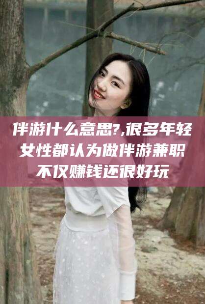 金华伴游什么意思?,很多年轻女性都认为做伴游兼职不仅赚钱还很好玩