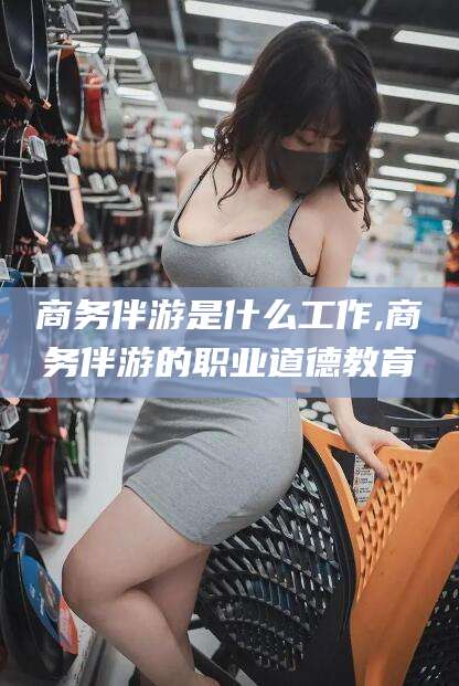 金华商务伴游是什么工作,商务伴游的职业道德教育