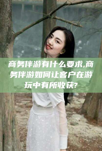 金华商务伴游有什么要求,商务伴游如何让客户在游玩中有所收获?