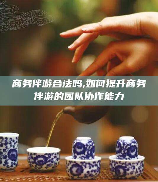 金华商务伴游合法吗,如何提升商务伴游的团队协作能力