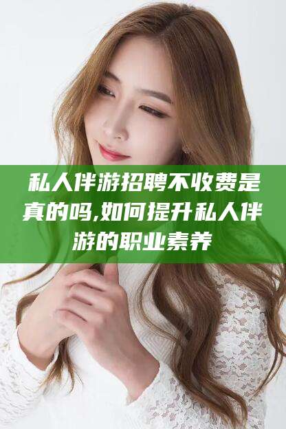 金华私人伴游招聘不收费是真的吗,如何提升私人伴游的职业素养
