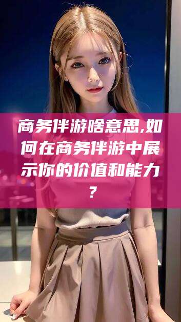 金华商务伴游啥意思,如何在商务伴游中展示你的价值和能力？