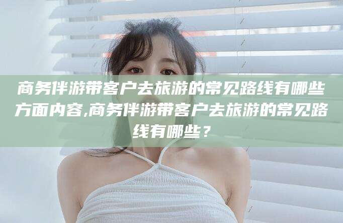 金华商务伴游带客户去旅游的常见路线有哪些方面内容,商务伴游带客户去旅游的常见路线有哪些？