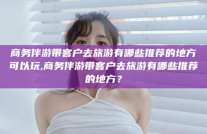 金华商务伴游带客户去旅游有哪些推荐的地方可以玩,商务伴游带客户去旅游有哪些推荐的地方？