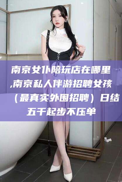 金华南京女仆陪玩店在哪里,南京私人伴游招聘女孩（最真实外围招聘）日结五千起步不压单