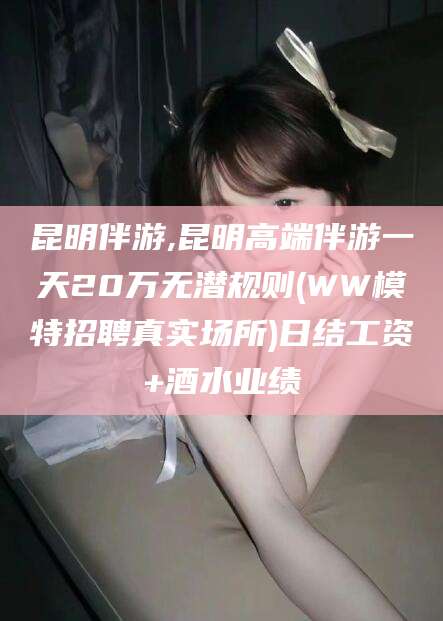 金华昆明伴游,昆明高端伴游一天20万无潜规则(WW模特招聘真实场所)日结工资+酒水业绩