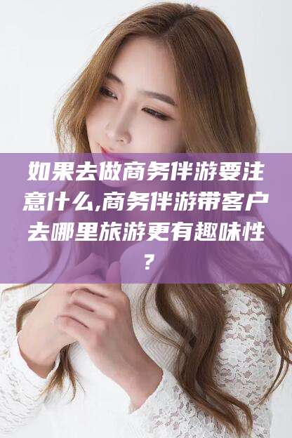 金华如果去做商务伴游要注意什么,商务伴游带客户去哪里旅游更有趣味性？