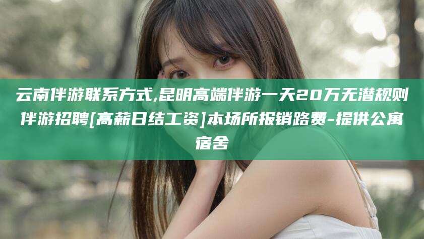 金华云南伴游联系方式,昆明高端伴游一天20万无潜规则伴游招聘[高薪日结工资]本场所报销路费-提供公寓宿舍