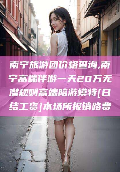 金华南宁旅游团价格查询,南宁高端伴游一天20万无潜规则高端陪游模特[日结工资]本场所报销路费