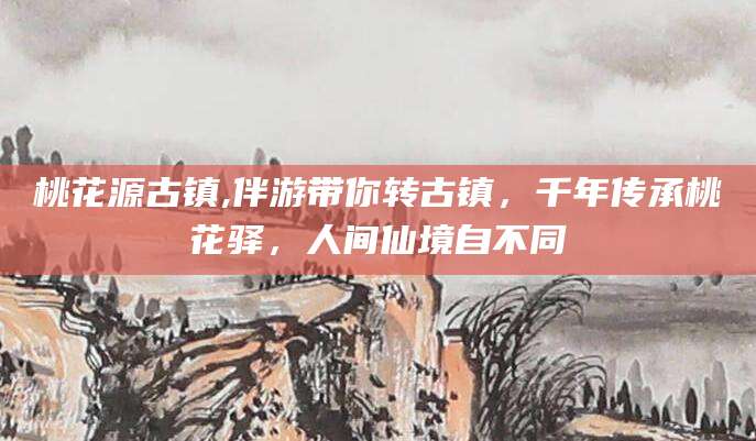 桃花源古镇,伴游带你转古镇，千年传承桃花驿，人间仙境自不同