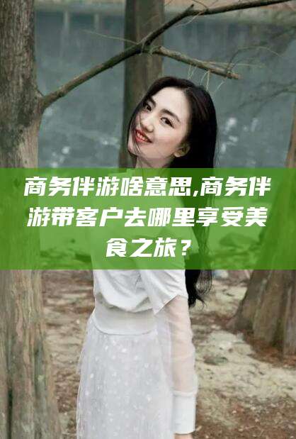 金华商务伴游啥意思,商务伴游带客户去哪里享受美食之旅？