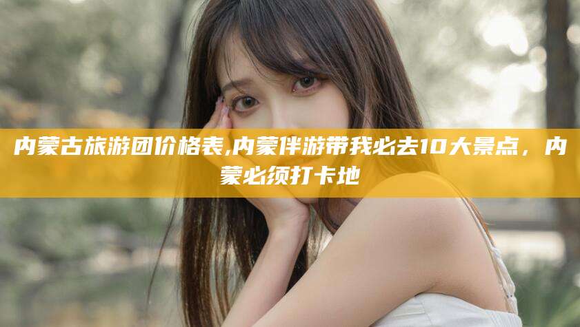 金华内蒙古旅游团价格表,内蒙伴游带我必去10大景点，内蒙必须打卡地