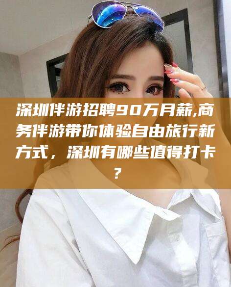 金华深圳伴游招聘90万月薪,商务伴游带你体验自由旅行新方式，深圳有哪些值得打卡？