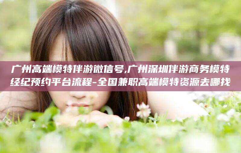 金华广州高端模特伴游微信号,广州深圳伴游商务模特经纪预约平台流程-全国兼职高端模特资源去哪找