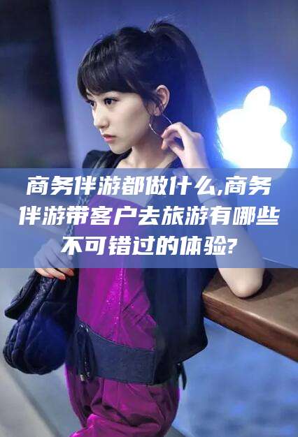 金华商务伴游都做什么,商务伴游带客户去旅游有哪些不可错过的体验?