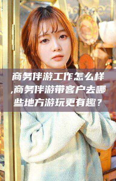 金华商务伴游工作怎么样,商务伴游带客户去哪些地方游玩更有趣？