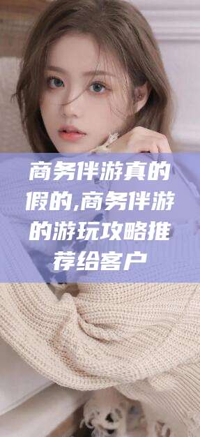 金华商务伴游真的假的,商务伴游的游玩攻略推荐给客户