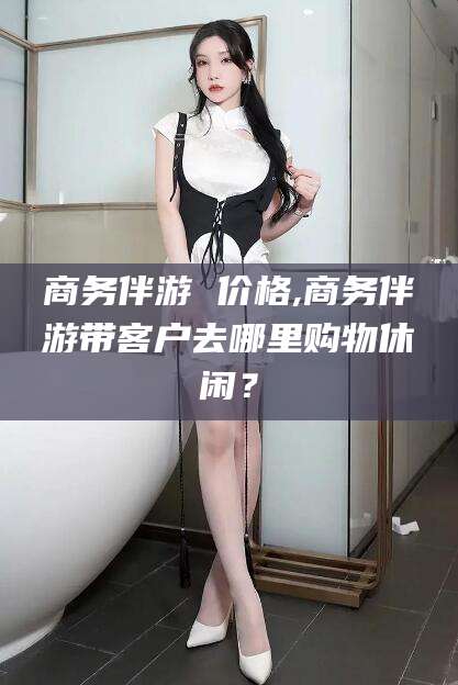 金华商务伴游 价格,商务伴游带客户去哪里购物休闲？