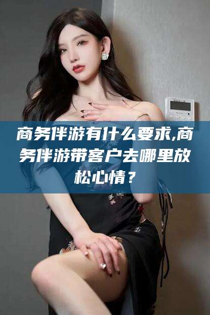金华商务伴游有什么要求,商务伴游带客户去哪里放松心情？