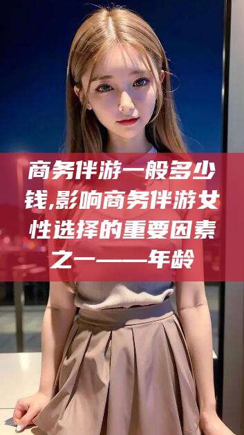 金华商务伴游一般多少钱,影响商务伴游女性选择的重要因素之一——年龄