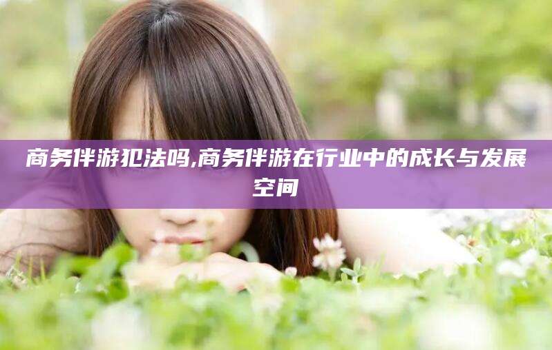 金华商务伴游犯法吗,商务伴游在行业中的成长与发展空间